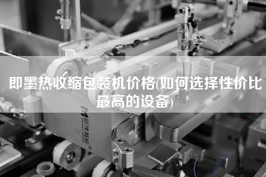即墨熱收縮包裝機價格(如何選擇性價比z高的設(shè)備)
