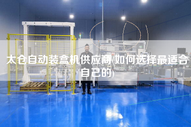 太倉自動裝盒機(jī)供應(yīng)商(如何選擇z適合自己的)