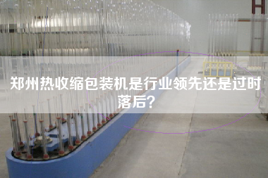 鄭州熱收縮包裝機(jī)是行業(yè)領(lǐng)先還是過(guò)時(shí)落后？