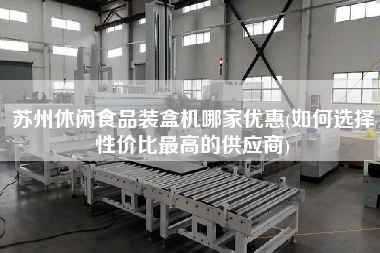 蘇州休閑食品裝盒機哪家優(yōu)惠(如何選擇性價比z高的供應(yīng)商)