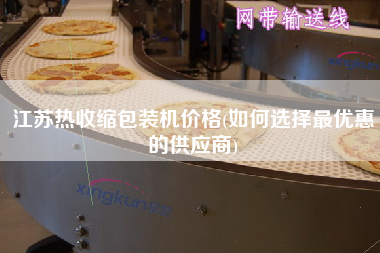 江蘇熱收縮包裝機價格(如何選擇z優(yōu)惠的供應商)