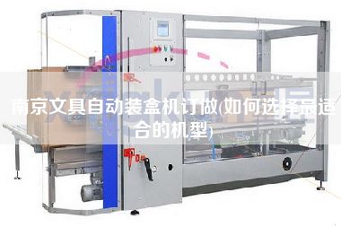 南京文具自動裝盒機(jī)訂做(如何選擇z適合的機(jī)型)