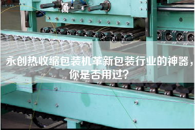 永創(chuàng)熱收縮包裝機革新包裝行業(yè)的神器，你是否用過？