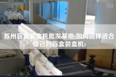 蘇州盲盒裝盒機批發(fā)基地(如何選擇適合自己的盲盒裝盒機)