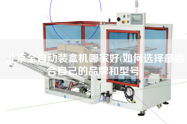 北京全自動裝盒機(jī)哪家好(如何選擇z適合自己的品牌和型號)