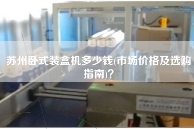蘇州臥式裝盒機(jī)多少錢(qián)(市場(chǎng)價(jià)格及選購(gòu)指南)？