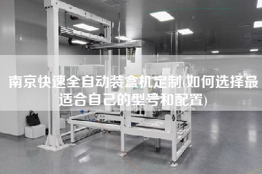 南京快速全自動(dòng)裝盒機(jī)定制(如何選擇z適合自己的型號(hào)和配置)
